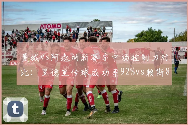曼城vs阿森纳新赛季中场控制力对比：罗德里传球成功率92%vs赖斯88%折射战术差异
