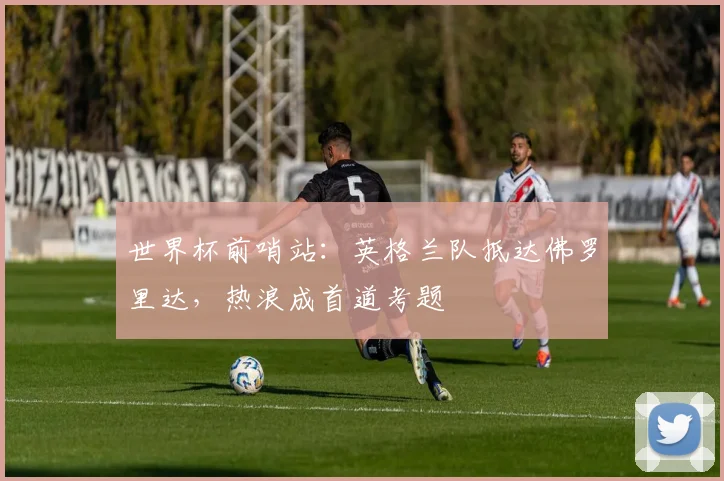 世界杯前哨站：英格兰队抵达佛罗里达，热浪成首道考题