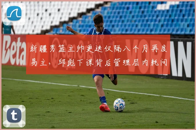 新疆男篮主帅更迭仅隔八个月再度易主,邱彪下课背后管理层内耗问题浮出水面?