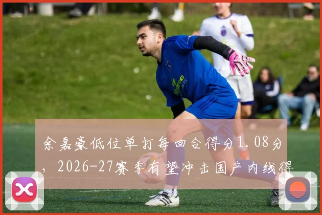 余嘉豪低位单打每回合得分1.08分,2026-27赛季有望冲击国产内线得分王