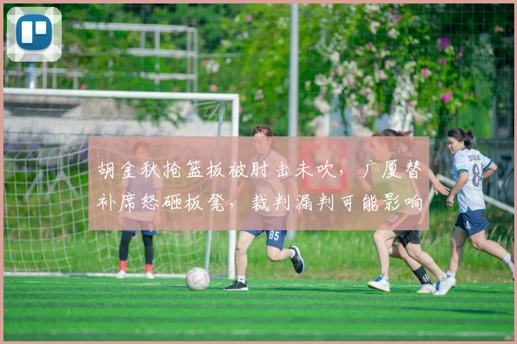 胡金秋抢篮板被肘击未吹，广厦替补席怒砸板凳，裁判漏判可能影响季后赛格局