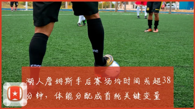 湖人詹姆斯季后赛场均时间或超38分钟,体能分配成首轮关键变量