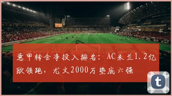 意甲转会净投入排名:AC米兰1.2亿欧领跑,尤文2000万垫底六强