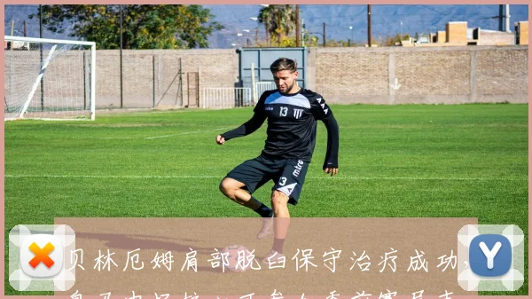 贝林厄姆肩部脱臼保守治疗成功,皇马中场核心可参加季前赛尾声