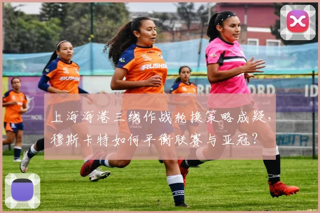 上海海港三线作战轮换策略成疑,穆斯卡特如何平衡联赛与亚冠?