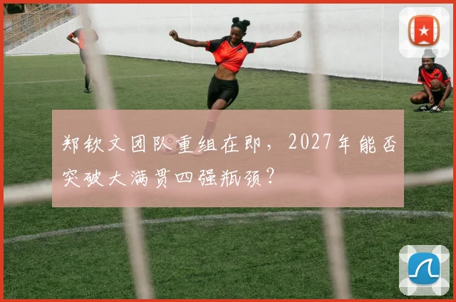 郑钦文团队重组在即,2027年能否突破大满贯四强瓶颈?