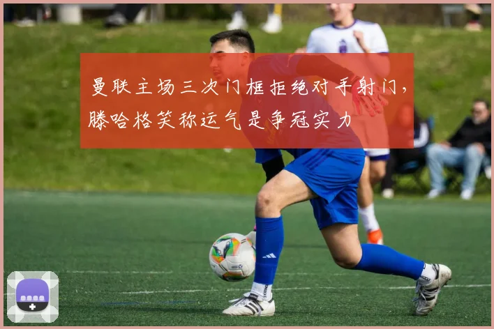 曼联主场三次门框拒绝对手射门,滕哈格笑称运气是争冠实力